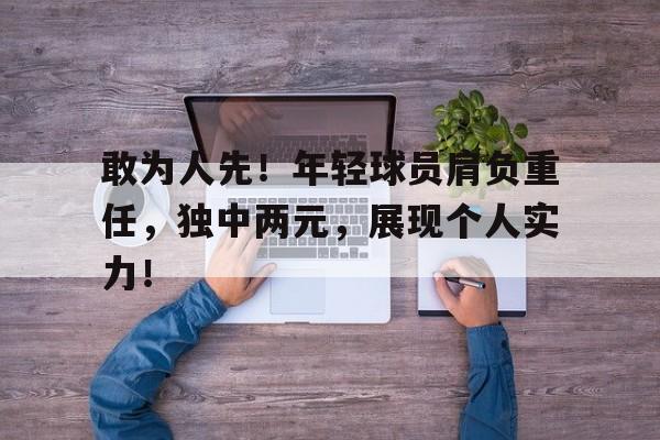 敢为人先！年轻球员肩负重任，独中两元，展现个人实力！