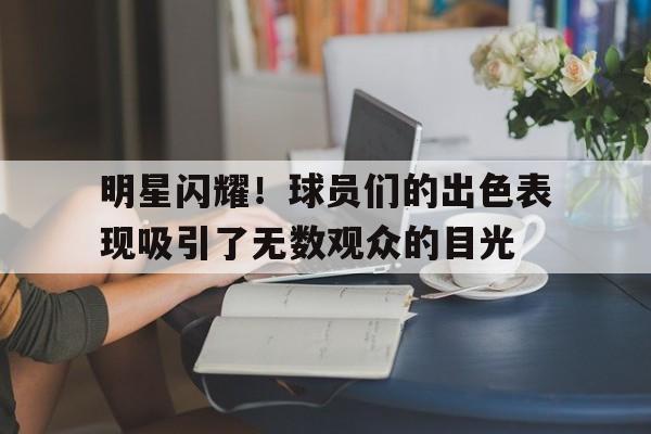 明星闪耀！球员们的出色表现吸引了无数观众的目光