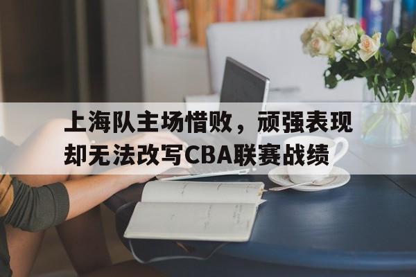 上海队主场惜败，顽强表现却无法改写CBA联赛战绩