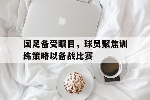 国足备受瞩目，球员聚焦训练策略以备战比赛