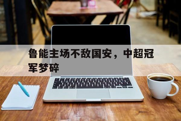鲁能主场不敌国安，中超冠军梦碎