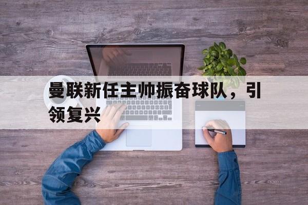 曼联新任主帅振奋球队，引领复兴